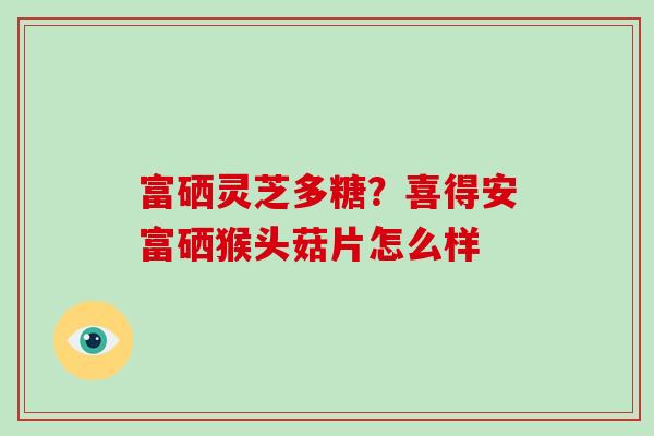 富硒灵芝多糖?喜得安富硒猴头菇片怎么样