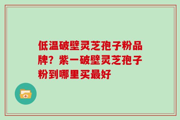 低温破壁灵芝孢子粉品牌？紫一破壁灵芝孢子粉到哪里买最好