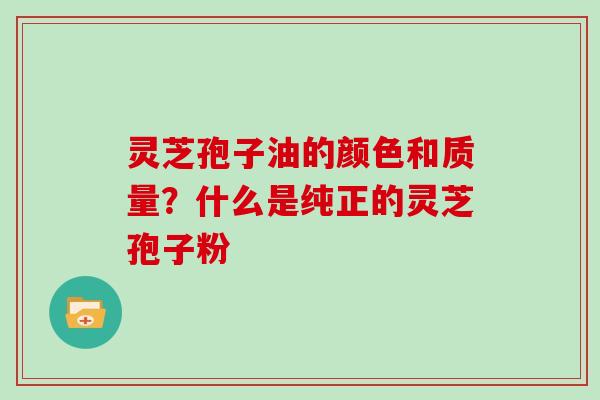 灵芝孢子油的颜色和质量？什么是纯正的灵芝孢子粉