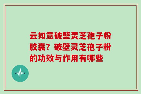 云如意破壁灵芝孢子粉胶囊?破壁灵芝孢子粉的功效与作用有哪些