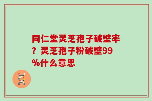 同仁堂灵芝孢子破壁率？灵芝孢子粉破壁99%什么意思