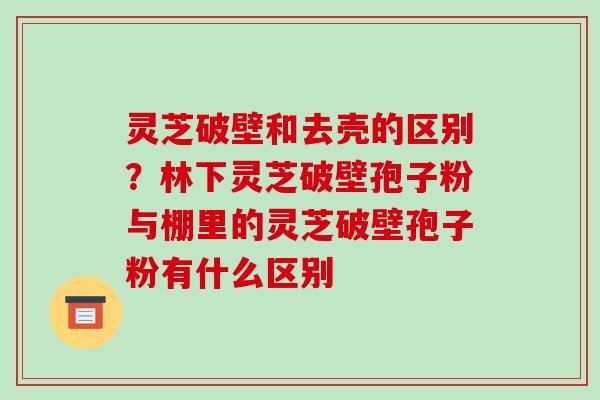 灵芝破壁和去壳的区别？林下灵芝破壁孢子粉与棚里的灵芝破壁孢子粉有什么区别