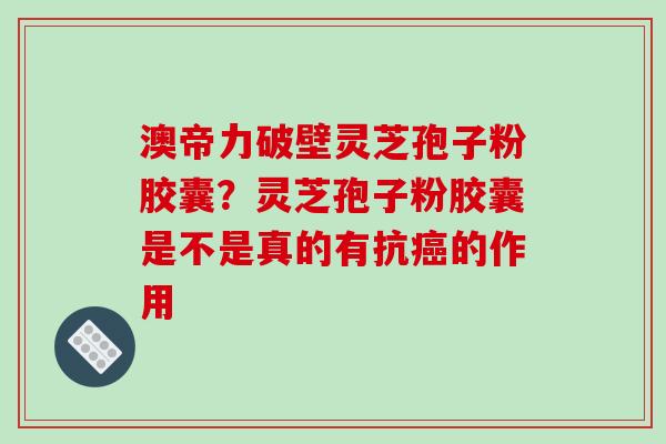澳帝力破壁灵芝孢子粉胶囊?灵芝孢子粉胶囊是不是真的有抗癌的作用
