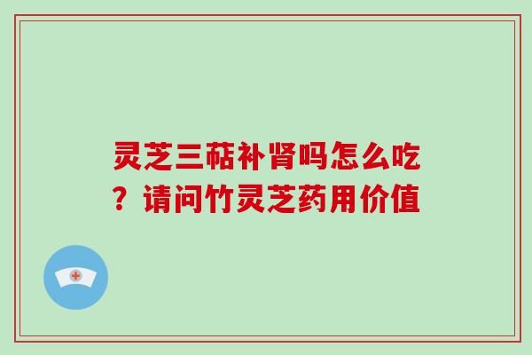 灵芝三萜补肾吗怎么吃?请问竹灵芝药用价值