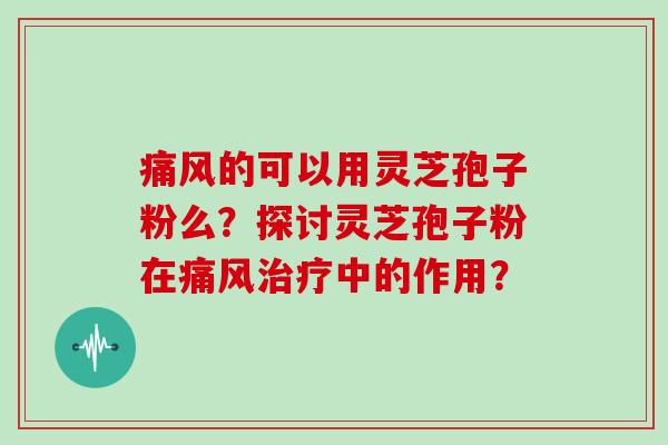 痛风的可以用灵芝孢子粉么？探讨灵芝孢子粉在痛风治疗中的作用？