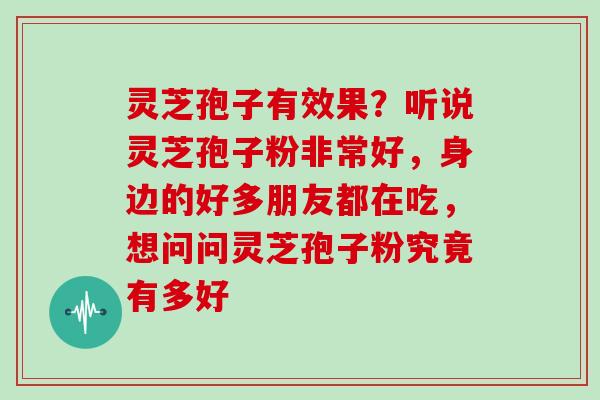 灵芝孢子有效果？听说灵芝孢子粉非常好，身边的好多朋友都在吃，想问问灵芝孢子粉究竟有多好