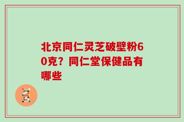 北京同仁灵芝破壁粉60克?同仁堂保健品有哪些