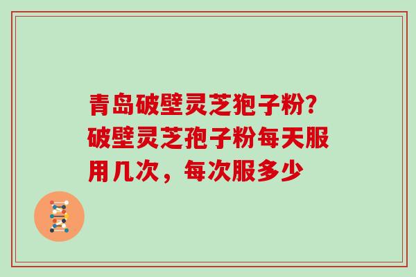 青岛破壁灵芝狍子粉?破壁灵芝孢子粉每天服用几次,每次服多少