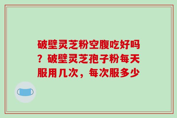 破壁灵芝粉空腹吃好吗?破壁灵芝孢子粉每天服用几次,每次服多少