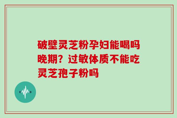破壁灵芝粉孕妇能喝吗晚期?过敏体质不能吃灵芝孢子粉吗