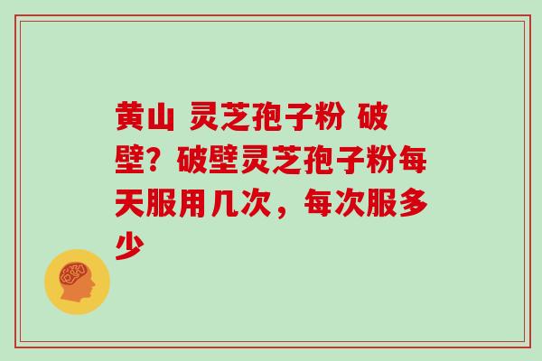 黄山 灵芝孢子粉 破壁?破壁灵芝孢子粉每天服用几次,每次服多少