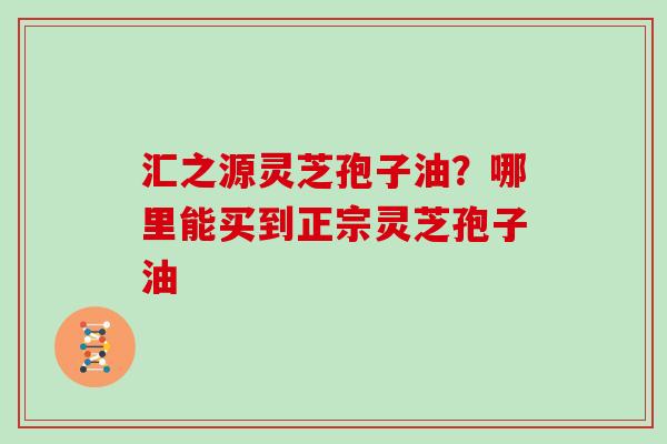汇之源灵芝孢子油？哪里能买到正宗灵芝孢子油