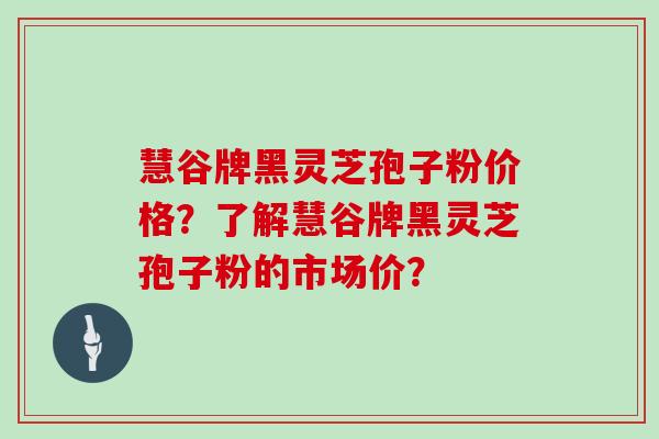 慧谷牌黑灵芝孢子粉价格?了解慧谷牌黑灵芝孢子粉的市场价?