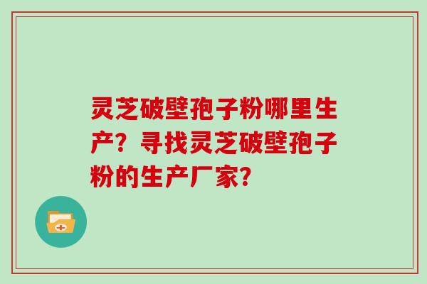 灵芝破壁孢子粉哪里生产？寻找灵芝破壁孢子粉的生产厂家？