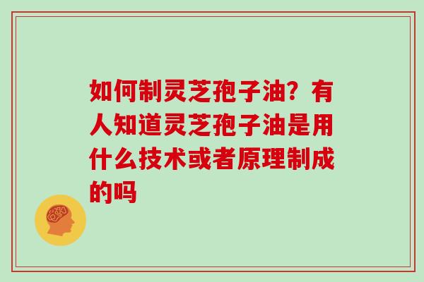 如何制灵芝孢子油?有人知道灵芝孢子油是用什么技术或者原理制成的吗
