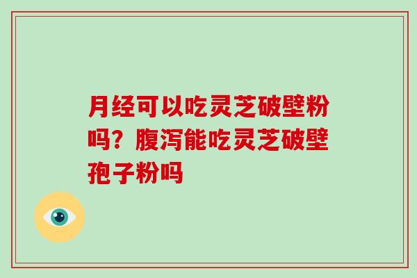 月经可以吃灵芝破壁粉吗?腹泻能吃灵芝破壁孢子粉吗