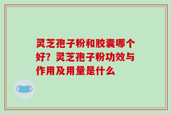 灵芝孢子粉和胶囊哪个好？灵芝孢子粉功效与作用及用量是什么