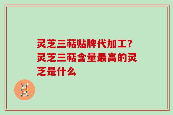 灵芝三萜贴牌代加工？灵芝三萜含量最高的灵芝是什么