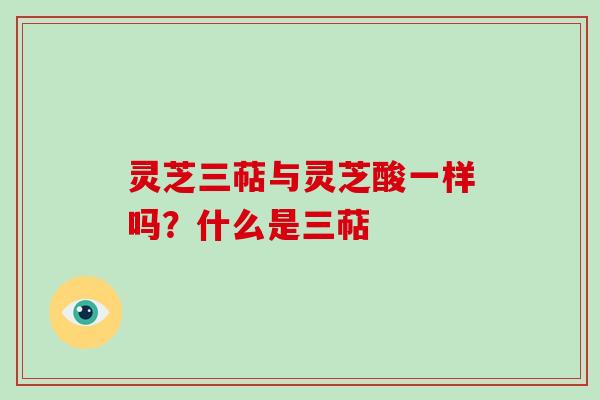灵芝三萜与灵芝酸一样吗?什么是三萜