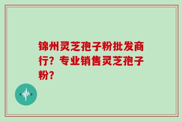 锦州灵芝孢子粉批发商行？专业销售灵芝孢子粉？