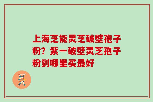 上海芝能灵芝破壁孢子粉?紫一破壁灵芝孢子粉到哪里买最好