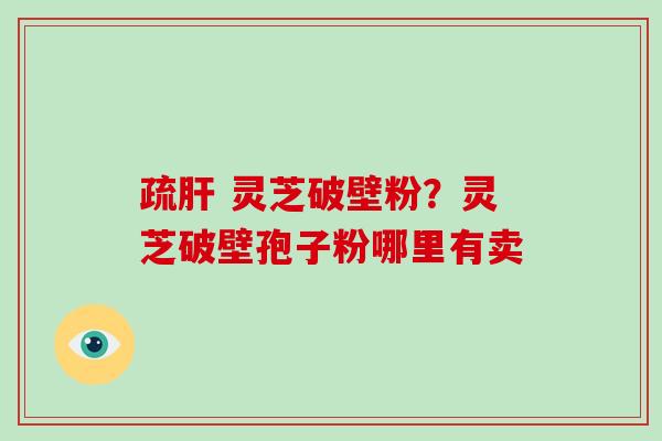 疏肝 灵芝破壁粉？灵芝破壁孢子粉哪里有卖