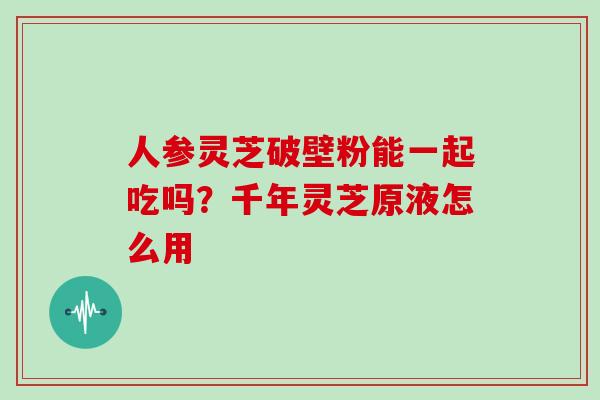人参灵芝破壁粉能一起吃吗?千年灵芝原液怎么用