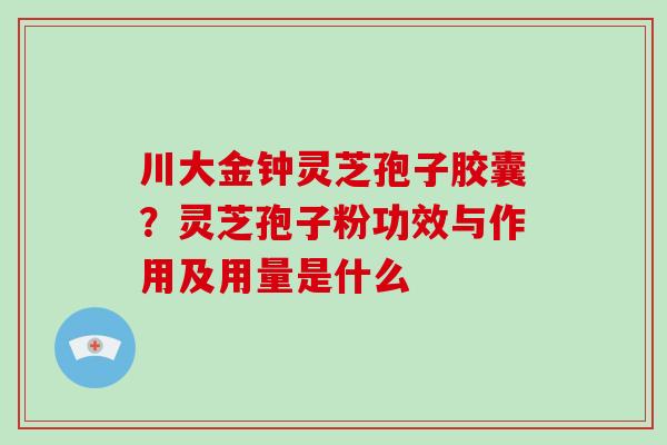 川大金钟灵芝孢子胶囊?灵芝孢子粉功效与作用及用量是什么