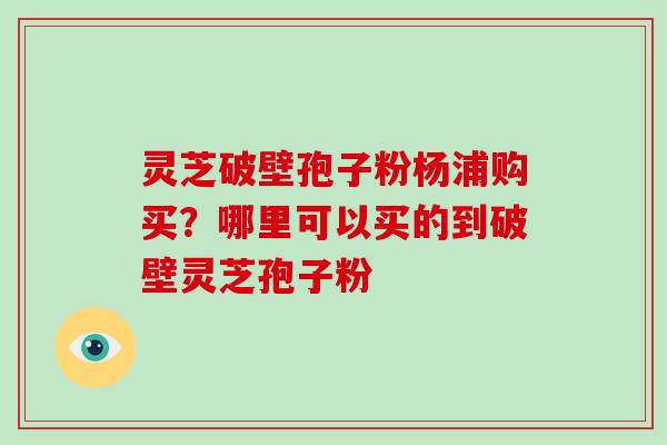 灵芝破壁孢子粉杨浦购买?哪里可以买的到破壁灵芝孢子粉