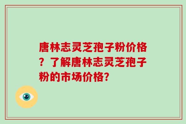 唐林志灵芝孢子粉价格？了解唐林志灵芝孢子粉的市场价格？