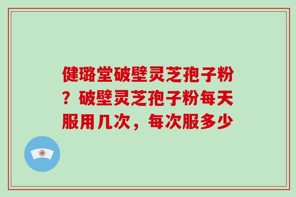 健璐堂破壁灵芝孢子粉?破壁灵芝孢子粉每天服用几次,每次服多少