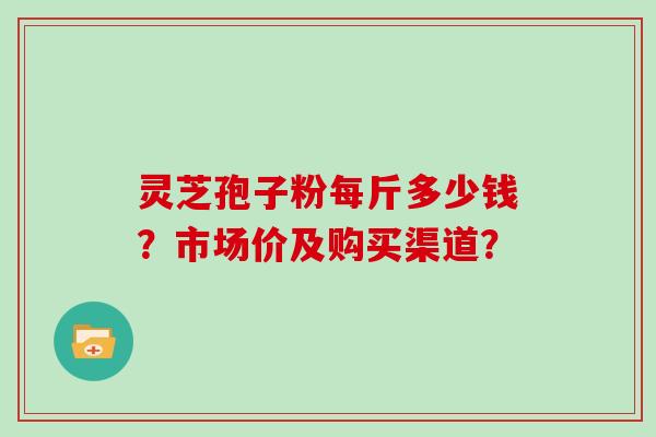 灵芝孢子粉每斤多少钱?市场价及购买渠道?