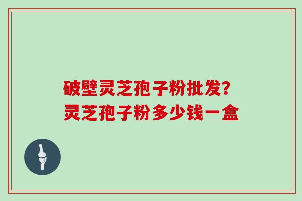 破壁灵芝孢子粉批发?灵芝孢子粉多少钱一盒