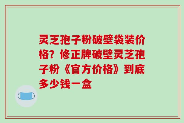 灵芝孢子粉破壁袋装价格?修正牌破壁灵芝孢子粉《官方价格》到底多少钱一盒