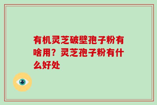 有机灵芝破壁孢子粉有啥用?灵芝孢子粉有什么好处
