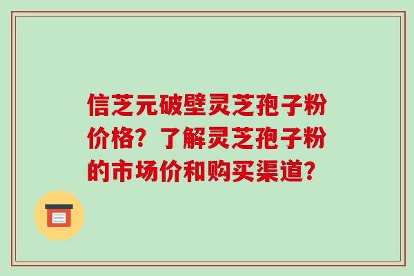 信芝元破壁灵芝孢子粉价格？了解灵芝孢子粉的市场价和购买渠道？