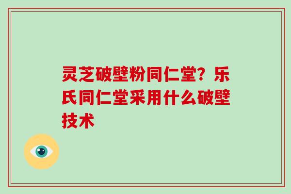 灵芝破壁粉同仁堂？乐氏同仁堂采用什么破壁技术