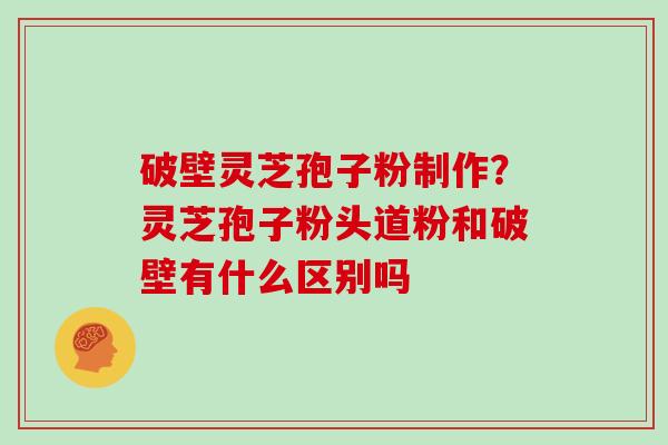 破壁灵芝孢子粉制作?灵芝孢子粉头道粉和破壁有什么区别吗