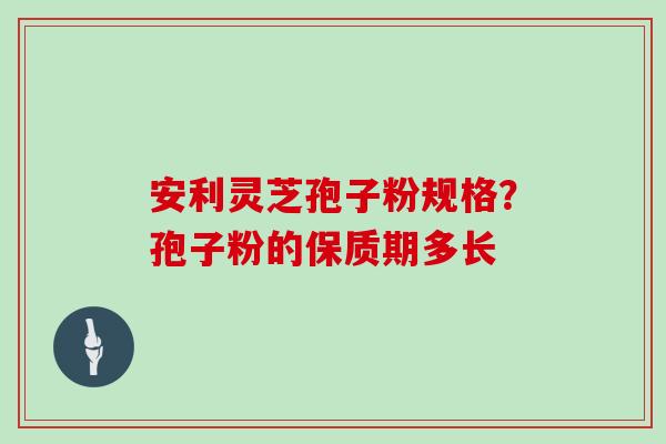 安利灵芝孢子粉规格?孢子粉的保质期多长