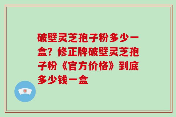 破壁灵芝孢子粉多少一盒?修正牌破壁灵芝孢子粉《官方价格》到底多少钱一盒