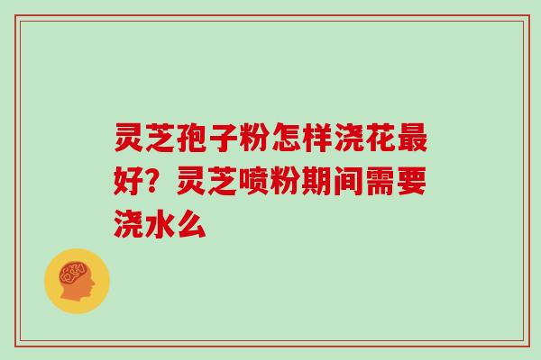 灵芝孢子粉怎样浇花最好？灵芝喷粉期间需要浇水么