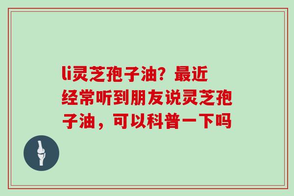 li灵芝孢子油？最近经常听到朋友说灵芝孢子油，可以科普一下吗