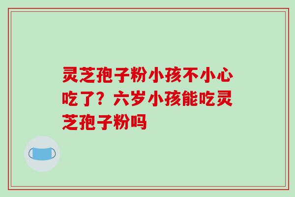 灵芝孢子粉小孩不小心吃了?六岁小孩能吃灵芝孢子粉吗