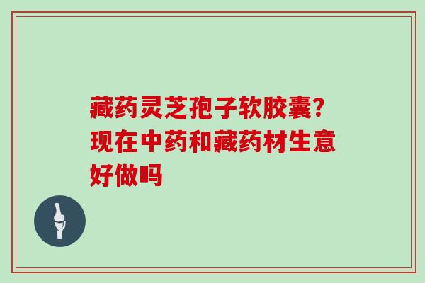 藏药灵芝孢子软胶囊?现在中药和藏药材生意好做吗