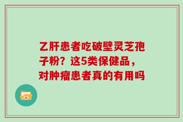 乙肝患者吃破壁灵芝孢子粉?这5类保健品,对肿瘤患者真的有用吗