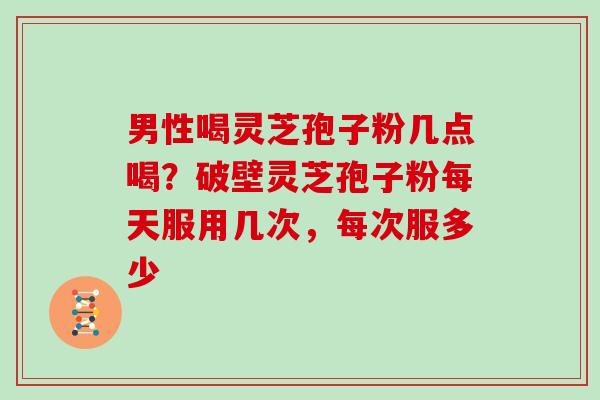 男性喝灵芝孢子粉几点喝?破壁灵芝孢子粉每天服用几次,每次服多少