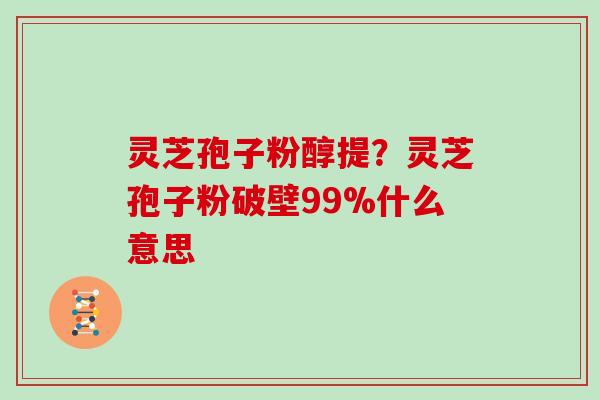 灵芝孢子粉醇提?灵芝孢子粉破壁99%什么意思