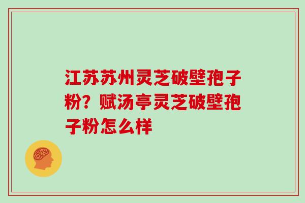 江苏苏州灵芝破壁孢子粉?赋汤亭灵芝破壁孢子粉怎么样