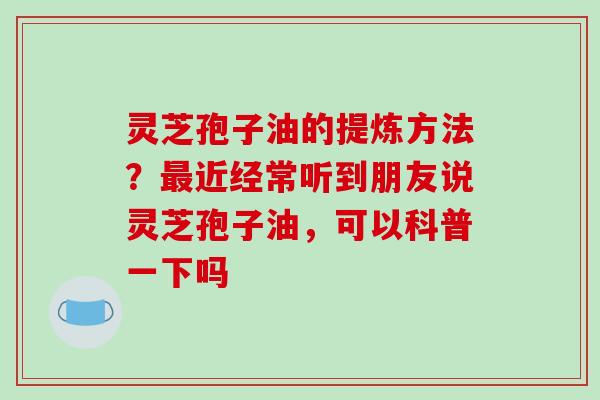 灵芝孢子油的提炼方法?最近经常听到朋友说灵芝孢子油,可以科普一下吗