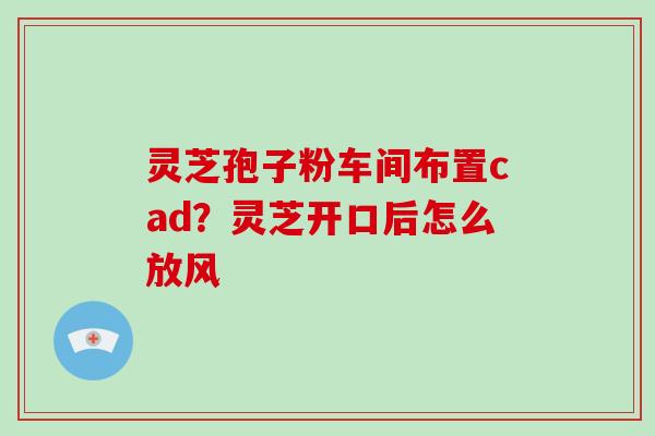 灵芝孢子粉车间布置cad?灵芝开口后怎么放风